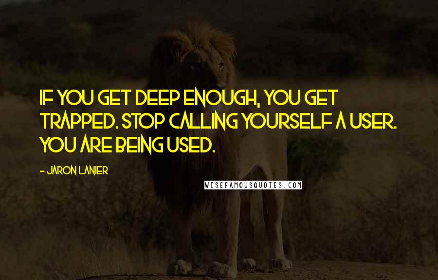 Jaron Lanier Quotes: If you get deep enough, you get trapped. Stop calling yourself a user. You are being used.