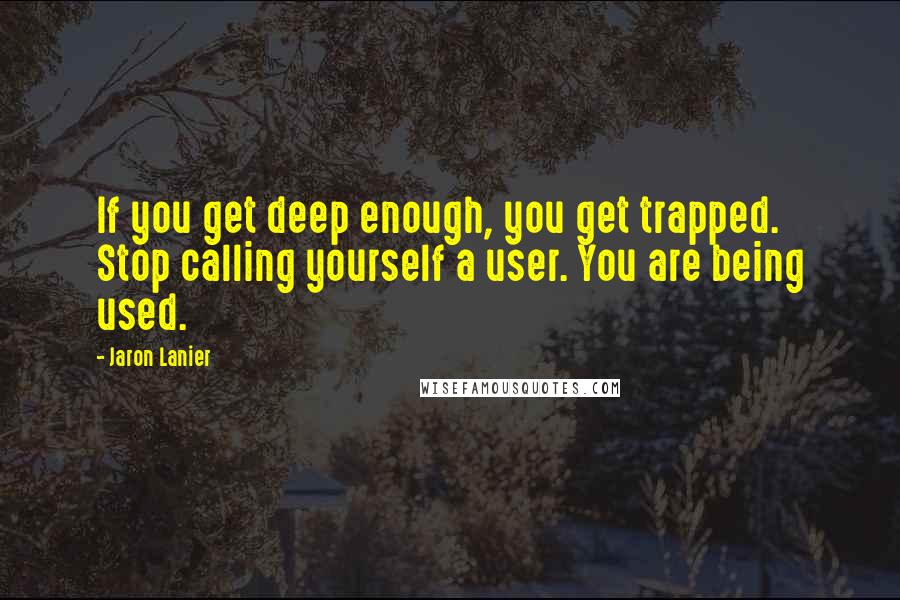 Jaron Lanier Quotes: If you get deep enough, you get trapped. Stop calling yourself a user. You are being used.