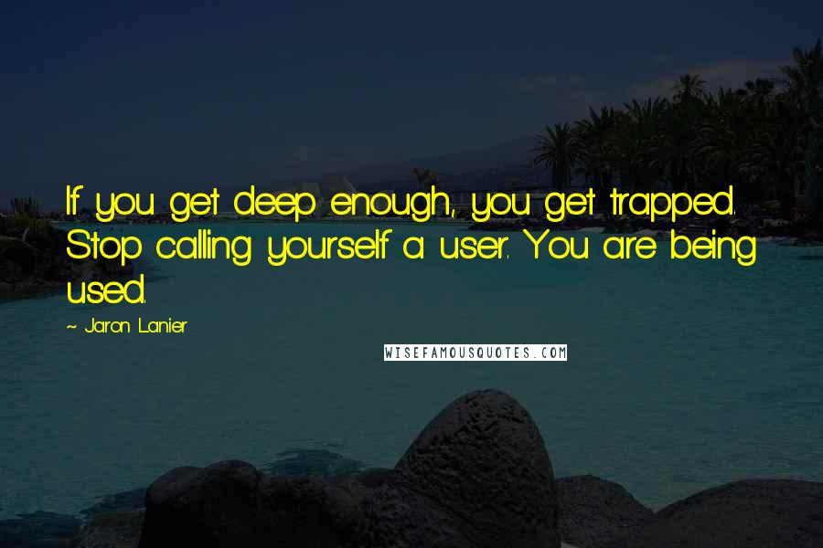 Jaron Lanier Quotes: If you get deep enough, you get trapped. Stop calling yourself a user. You are being used.