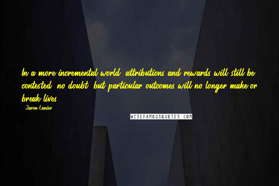 Jaron Lanier Quotes: In a more incremental world, attributions and rewards will still be contested, no doubt, but particular outcomes will no longer make or break lives.