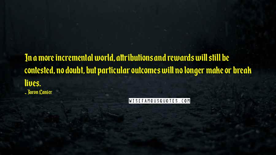 Jaron Lanier Quotes: In a more incremental world, attributions and rewards will still be contested, no doubt, but particular outcomes will no longer make or break lives.