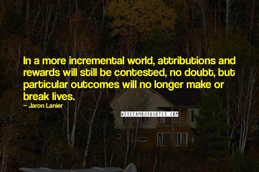 Jaron Lanier Quotes: In a more incremental world, attributions and rewards will still be contested, no doubt, but particular outcomes will no longer make or break lives.