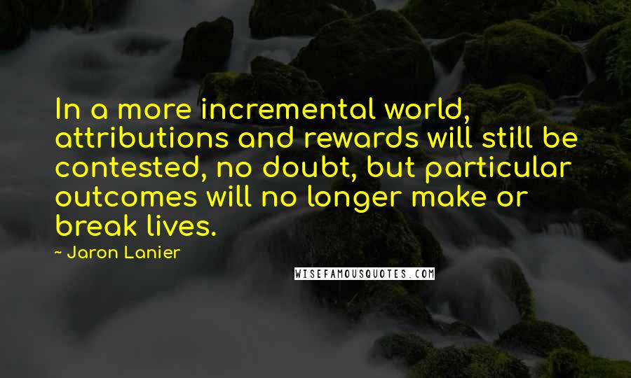 Jaron Lanier Quotes: In a more incremental world, attributions and rewards will still be contested, no doubt, but particular outcomes will no longer make or break lives.