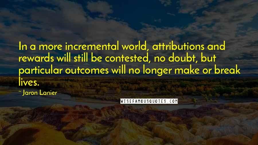 Jaron Lanier Quotes: In a more incremental world, attributions and rewards will still be contested, no doubt, but particular outcomes will no longer make or break lives.