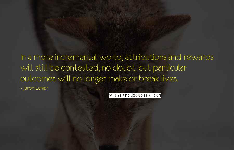 Jaron Lanier Quotes: In a more incremental world, attributions and rewards will still be contested, no doubt, but particular outcomes will no longer make or break lives.