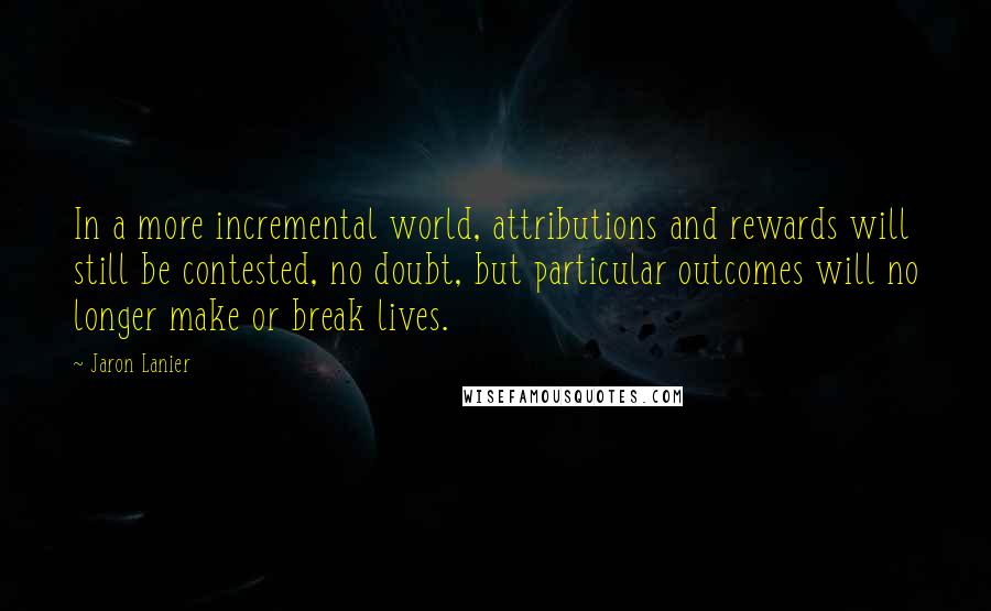 Jaron Lanier Quotes: In a more incremental world, attributions and rewards will still be contested, no doubt, but particular outcomes will no longer make or break lives.