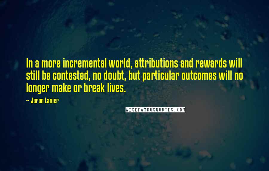 Jaron Lanier Quotes: In a more incremental world, attributions and rewards will still be contested, no doubt, but particular outcomes will no longer make or break lives.