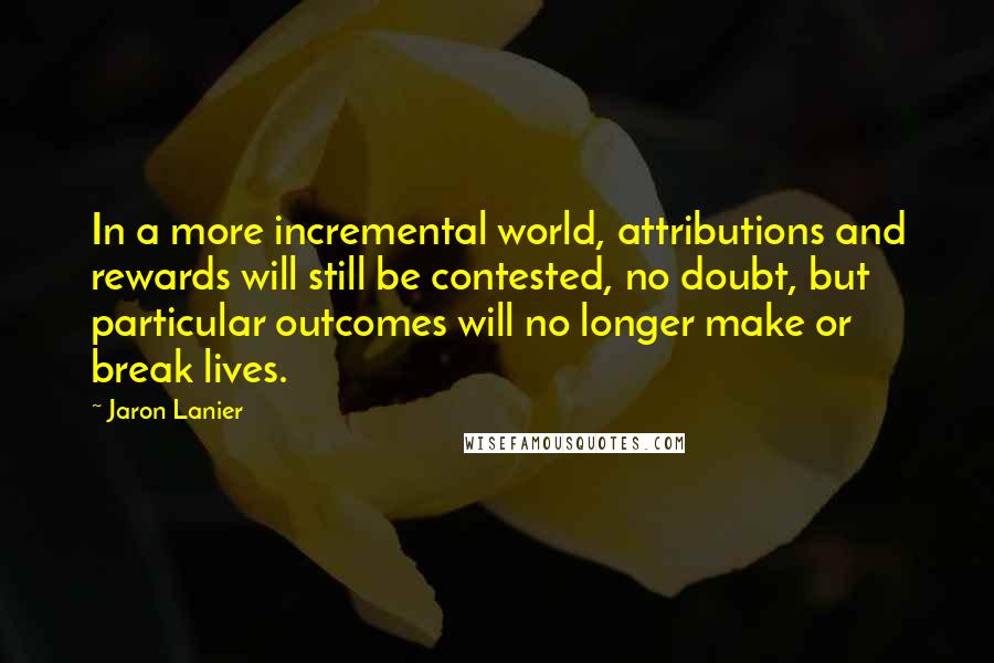 Jaron Lanier Quotes: In a more incremental world, attributions and rewards will still be contested, no doubt, but particular outcomes will no longer make or break lives.