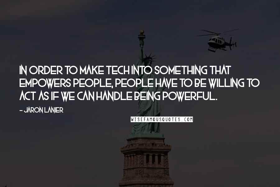 Jaron Lanier Quotes: In order to make tech into something that empowers people, people have to be willing to act as if we can handle being powerful.