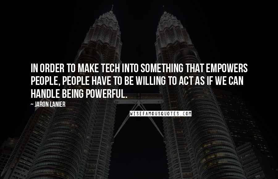 Jaron Lanier Quotes: In order to make tech into something that empowers people, people have to be willing to act as if we can handle being powerful.