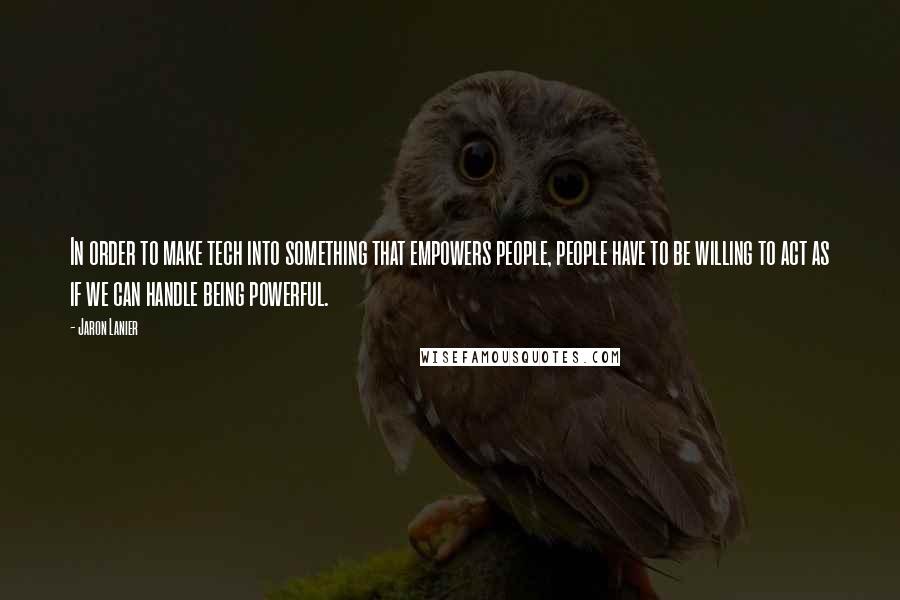 Jaron Lanier Quotes: In order to make tech into something that empowers people, people have to be willing to act as if we can handle being powerful.