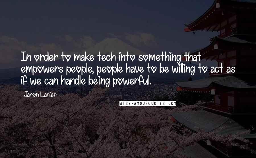 Jaron Lanier Quotes: In order to make tech into something that empowers people, people have to be willing to act as if we can handle being powerful.