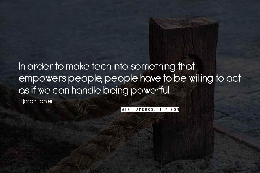 Jaron Lanier Quotes: In order to make tech into something that empowers people, people have to be willing to act as if we can handle being powerful.