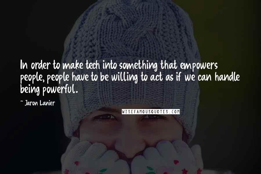 Jaron Lanier Quotes: In order to make tech into something that empowers people, people have to be willing to act as if we can handle being powerful.