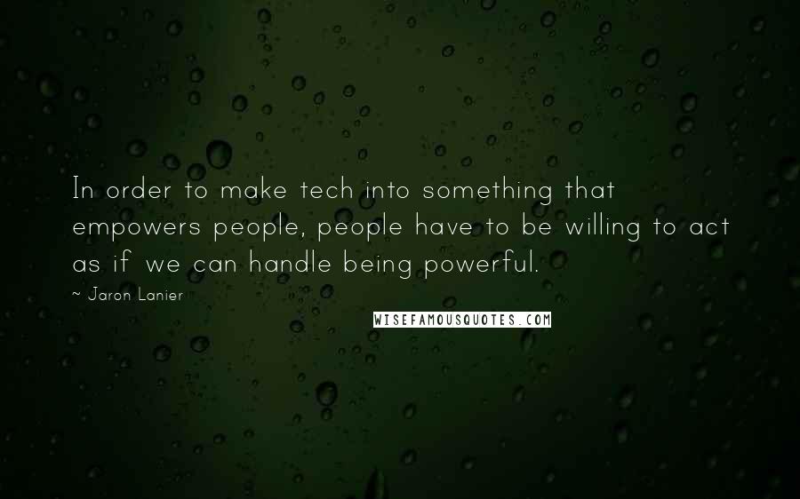 Jaron Lanier Quotes: In order to make tech into something that empowers people, people have to be willing to act as if we can handle being powerful.