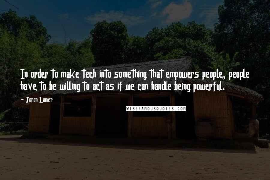 Jaron Lanier Quotes: In order to make tech into something that empowers people, people have to be willing to act as if we can handle being powerful.