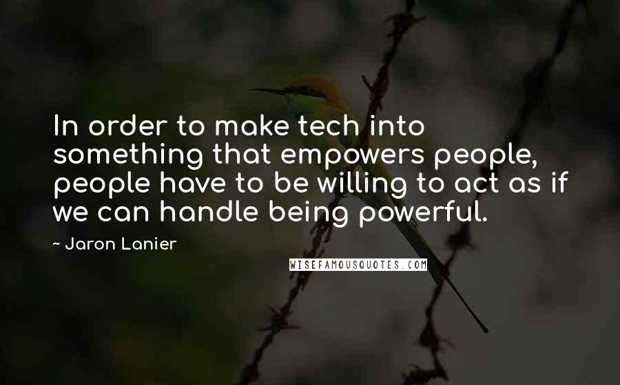 Jaron Lanier Quotes: In order to make tech into something that empowers people, people have to be willing to act as if we can handle being powerful.