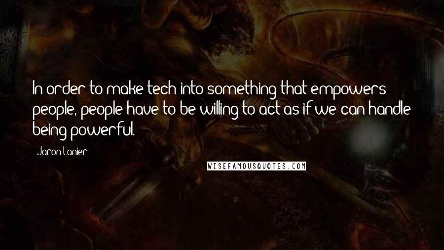 Jaron Lanier Quotes: In order to make tech into something that empowers people, people have to be willing to act as if we can handle being powerful.