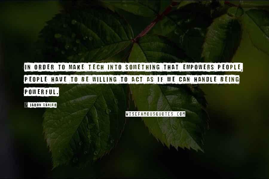 Jaron Lanier Quotes: In order to make tech into something that empowers people, people have to be willing to act as if we can handle being powerful.