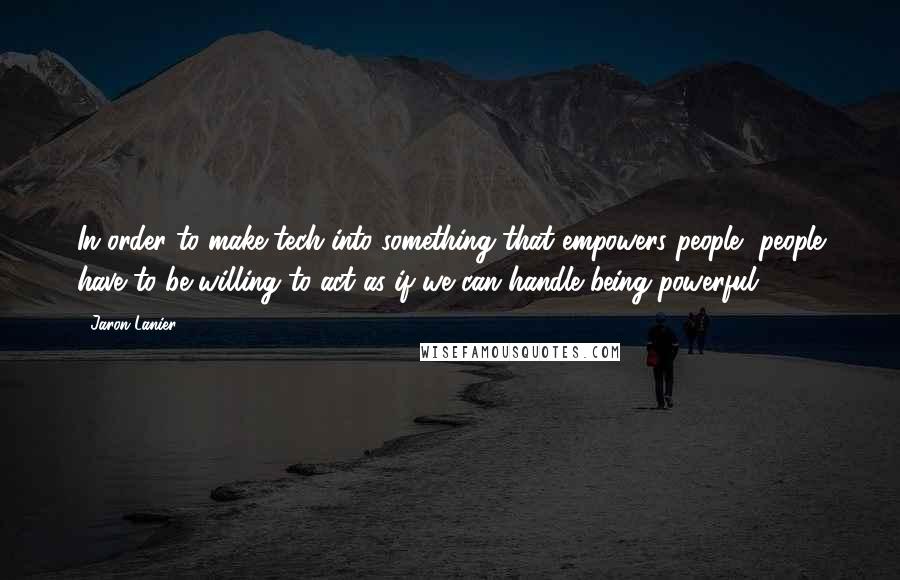 Jaron Lanier Quotes: In order to make tech into something that empowers people, people have to be willing to act as if we can handle being powerful.