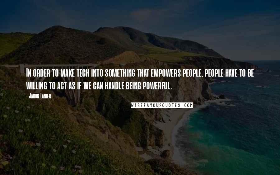 Jaron Lanier Quotes: In order to make tech into something that empowers people, people have to be willing to act as if we can handle being powerful.