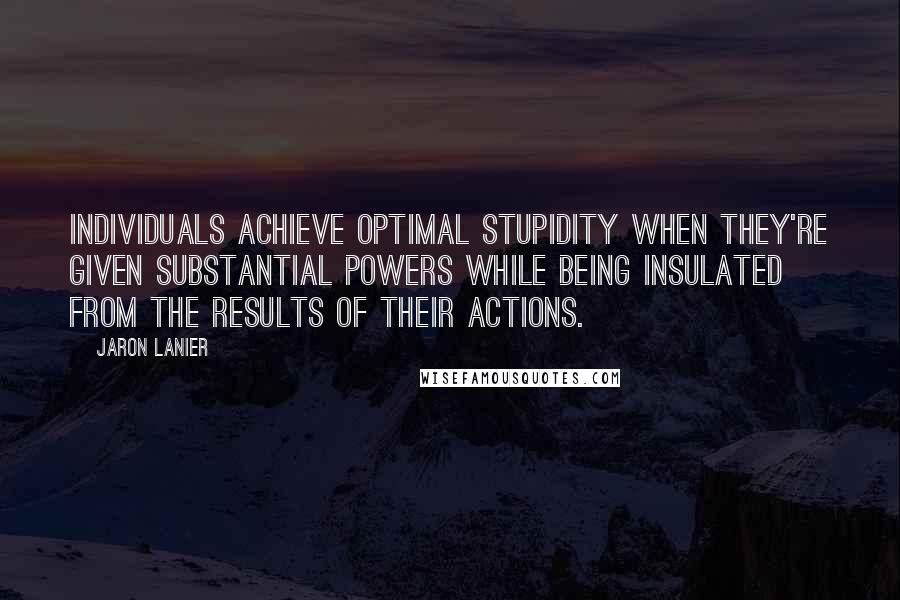 Jaron Lanier Quotes: Individuals achieve optimal stupidity when they're given substantial powers while being insulated from the results of their actions.