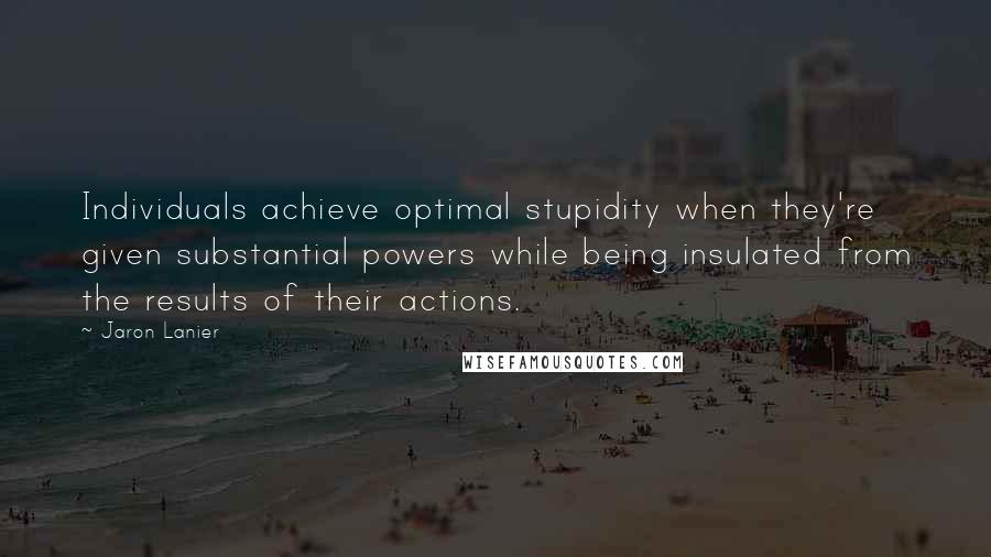 Jaron Lanier Quotes: Individuals achieve optimal stupidity when they're given substantial powers while being insulated from the results of their actions.