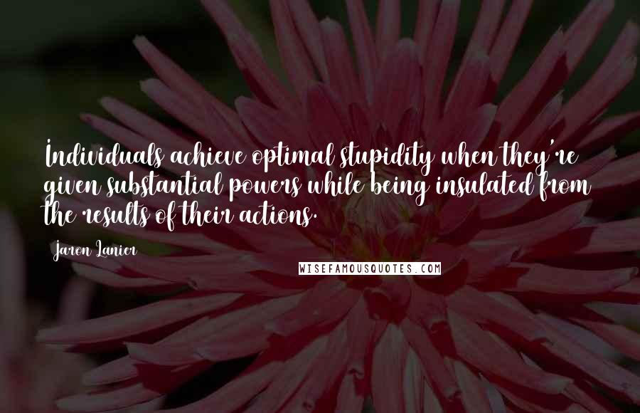 Jaron Lanier Quotes: Individuals achieve optimal stupidity when they're given substantial powers while being insulated from the results of their actions.