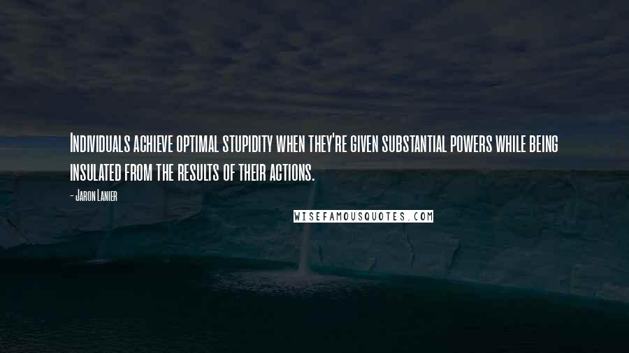 Jaron Lanier Quotes: Individuals achieve optimal stupidity when they're given substantial powers while being insulated from the results of their actions.