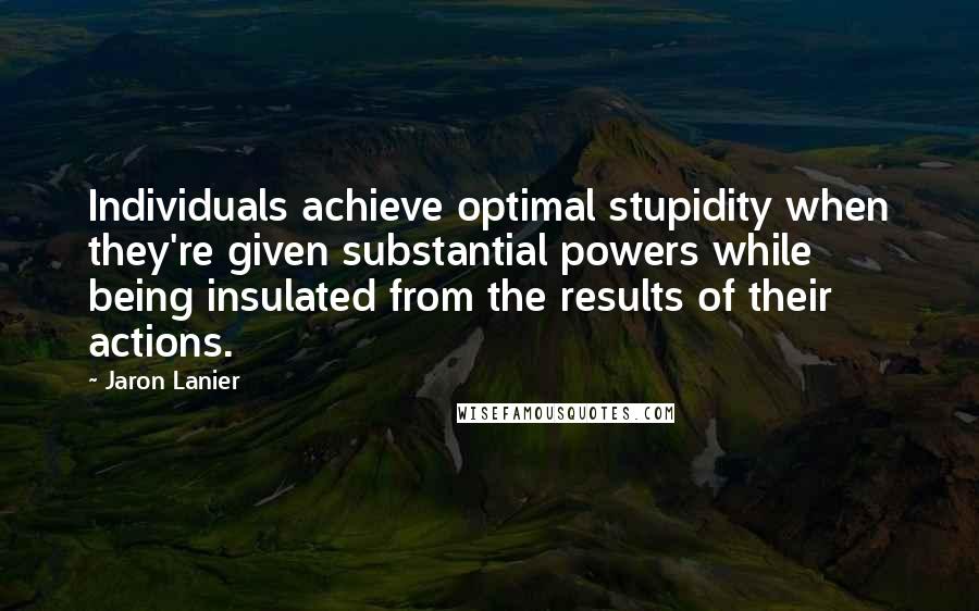 Jaron Lanier Quotes: Individuals achieve optimal stupidity when they're given substantial powers while being insulated from the results of their actions.