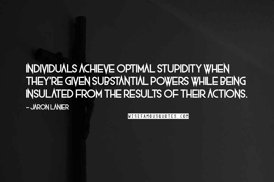 Jaron Lanier Quotes: Individuals achieve optimal stupidity when they're given substantial powers while being insulated from the results of their actions.