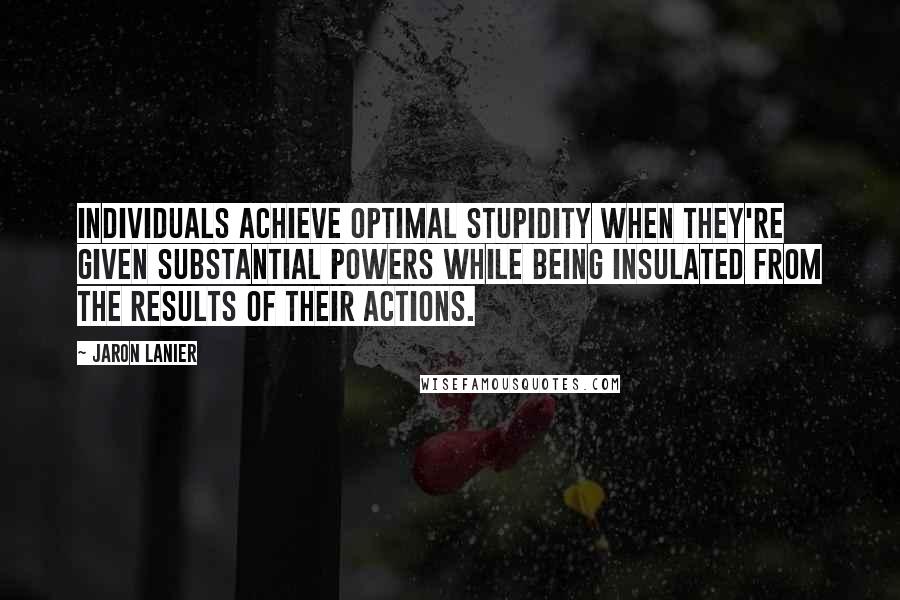 Jaron Lanier Quotes: Individuals achieve optimal stupidity when they're given substantial powers while being insulated from the results of their actions.