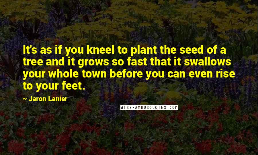 Jaron Lanier Quotes: It's as if you kneel to plant the seed of a tree and it grows so fast that it swallows your whole town before you can even rise to your feet.