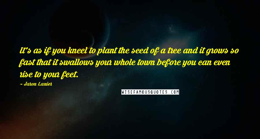 Jaron Lanier Quotes: It's as if you kneel to plant the seed of a tree and it grows so fast that it swallows your whole town before you can even rise to your feet.