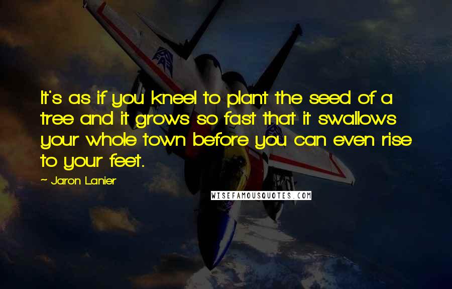 Jaron Lanier Quotes: It's as if you kneel to plant the seed of a tree and it grows so fast that it swallows your whole town before you can even rise to your feet.