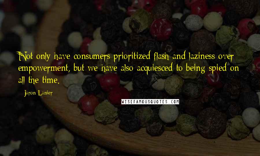 Jaron Lanier Quotes: Not only have consumers prioritized flash and laziness over empowerment, but we have also acquiesced to being spied on all the time.