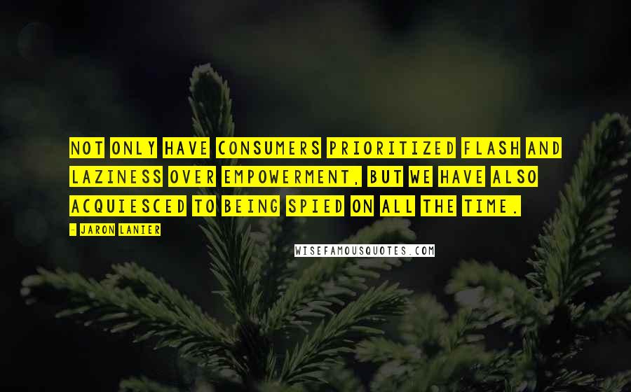 Jaron Lanier Quotes: Not only have consumers prioritized flash and laziness over empowerment, but we have also acquiesced to being spied on all the time.