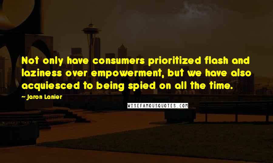 Jaron Lanier Quotes: Not only have consumers prioritized flash and laziness over empowerment, but we have also acquiesced to being spied on all the time.