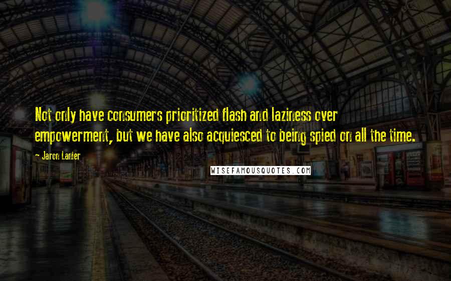 Jaron Lanier Quotes: Not only have consumers prioritized flash and laziness over empowerment, but we have also acquiesced to being spied on all the time.