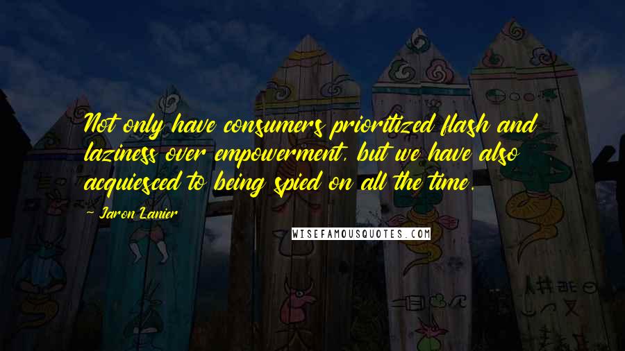 Jaron Lanier Quotes: Not only have consumers prioritized flash and laziness over empowerment, but we have also acquiesced to being spied on all the time.