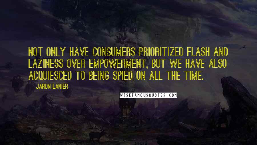 Jaron Lanier Quotes: Not only have consumers prioritized flash and laziness over empowerment, but we have also acquiesced to being spied on all the time.