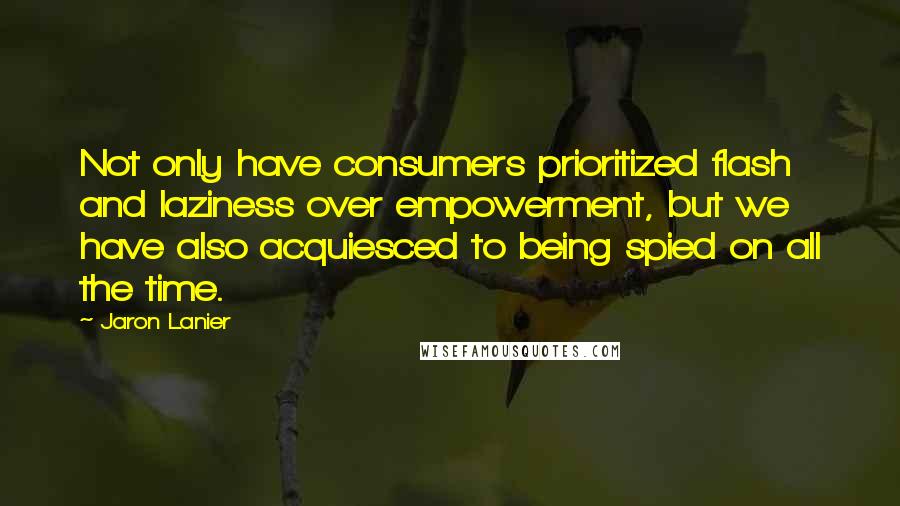 Jaron Lanier Quotes: Not only have consumers prioritized flash and laziness over empowerment, but we have also acquiesced to being spied on all the time.