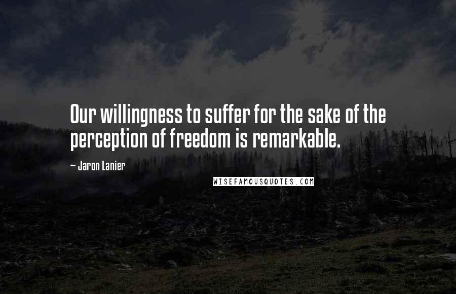 Jaron Lanier Quotes: Our willingness to suffer for the sake of the perception of freedom is remarkable.