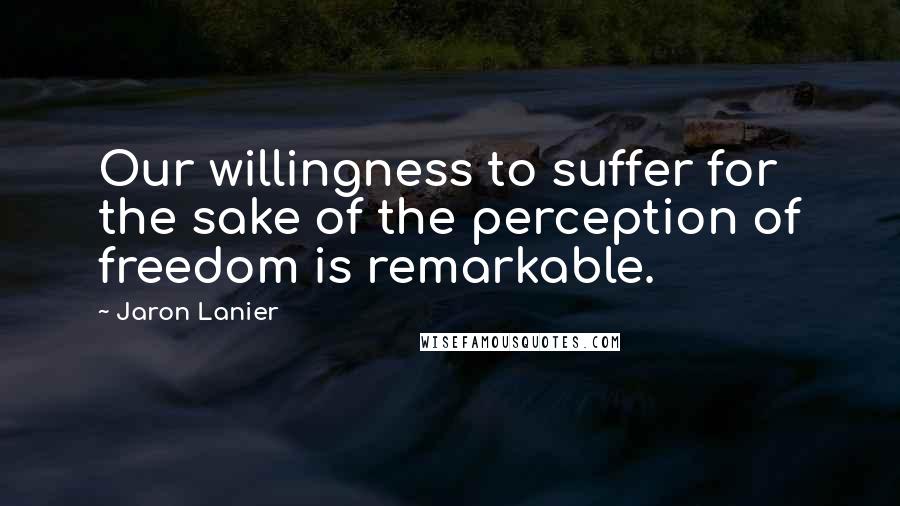 Jaron Lanier Quotes: Our willingness to suffer for the sake of the perception of freedom is remarkable.