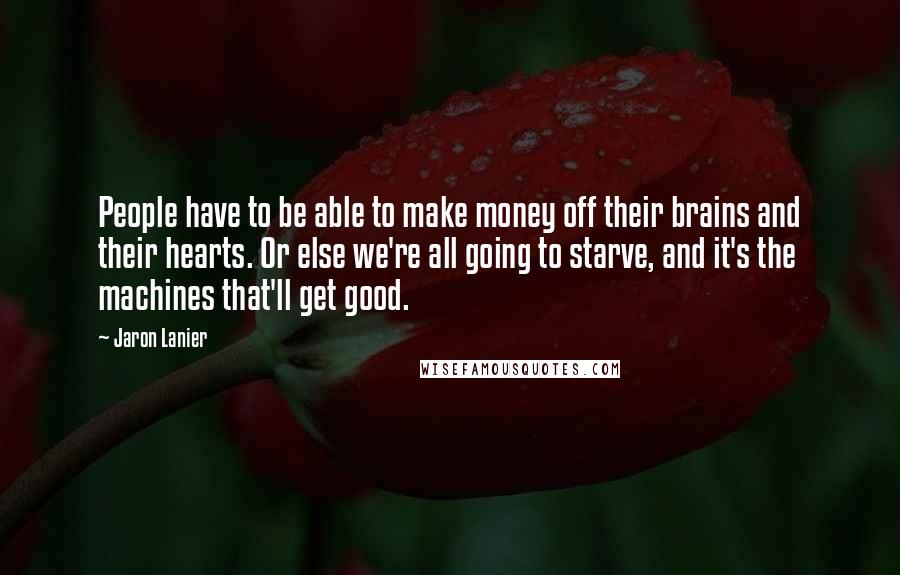 Jaron Lanier Quotes: People have to be able to make money off their brains and their hearts. Or else we're all going to starve, and it's the machines that'll get good.