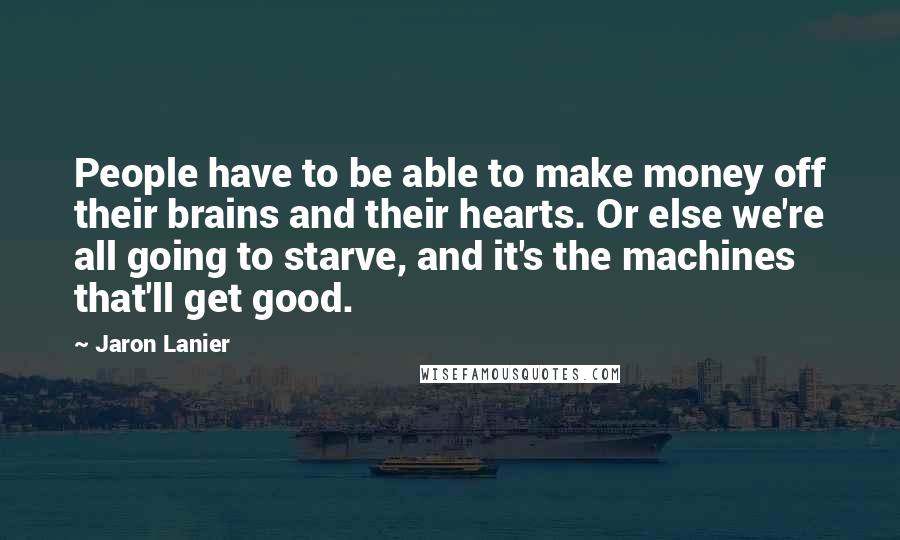 Jaron Lanier Quotes: People have to be able to make money off their brains and their hearts. Or else we're all going to starve, and it's the machines that'll get good.