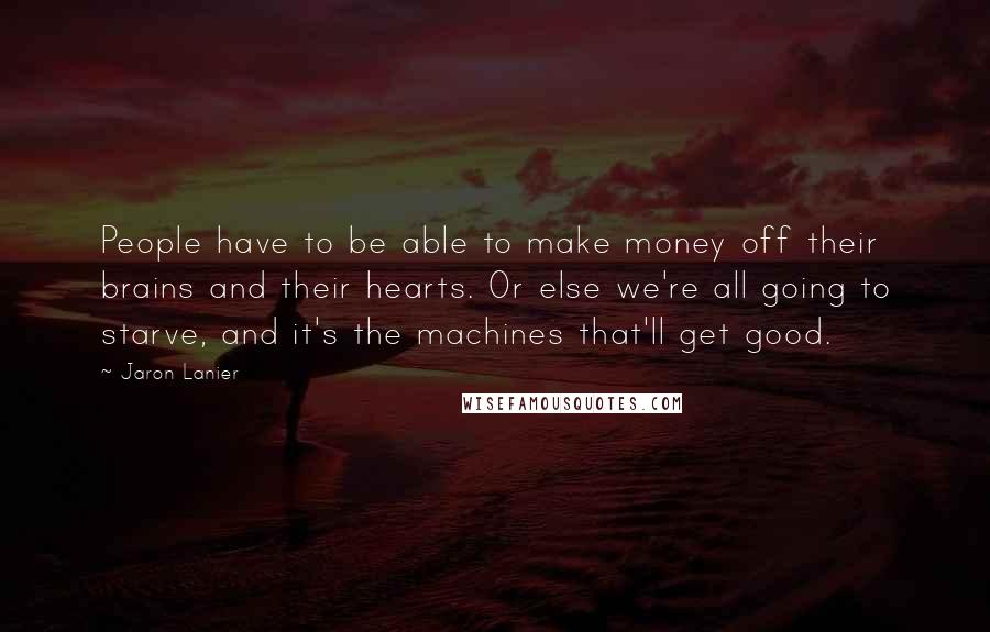 Jaron Lanier Quotes: People have to be able to make money off their brains and their hearts. Or else we're all going to starve, and it's the machines that'll get good.