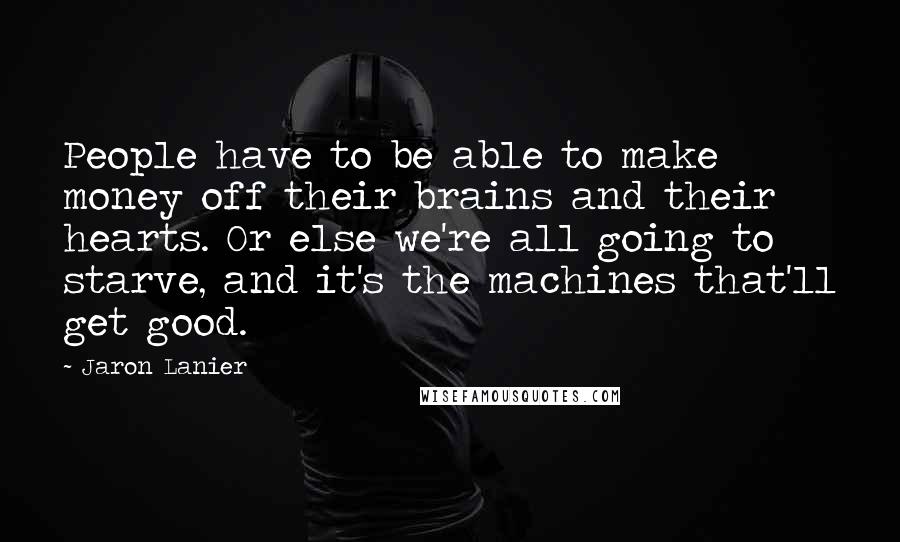 Jaron Lanier Quotes: People have to be able to make money off their brains and their hearts. Or else we're all going to starve, and it's the machines that'll get good.