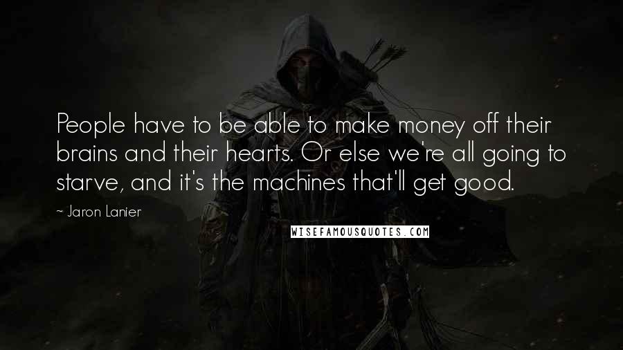 Jaron Lanier Quotes: People have to be able to make money off their brains and their hearts. Or else we're all going to starve, and it's the machines that'll get good.