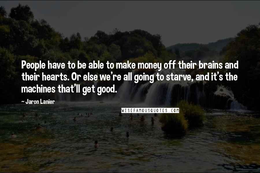 Jaron Lanier Quotes: People have to be able to make money off their brains and their hearts. Or else we're all going to starve, and it's the machines that'll get good.